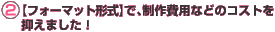 2.【フォーマット形式】で、制作費用などのコストを抑えました!